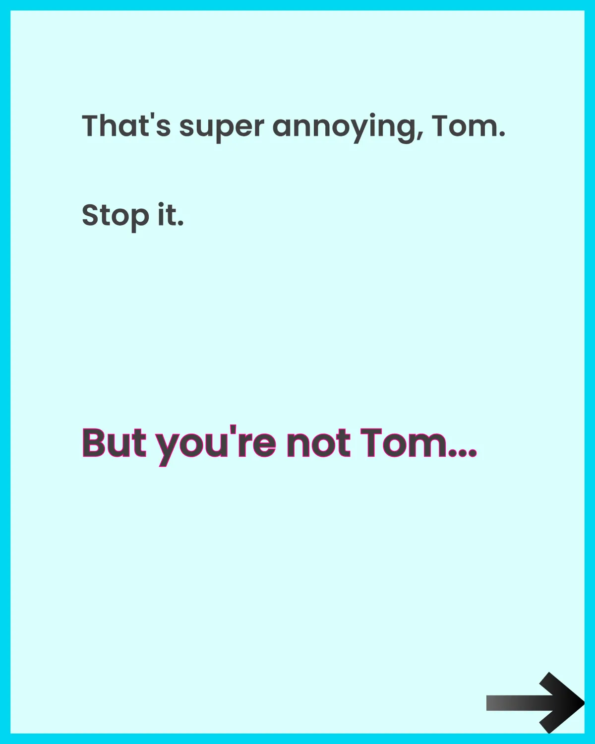 That's super annoying, Tom. Stop it. But you're not Tom...