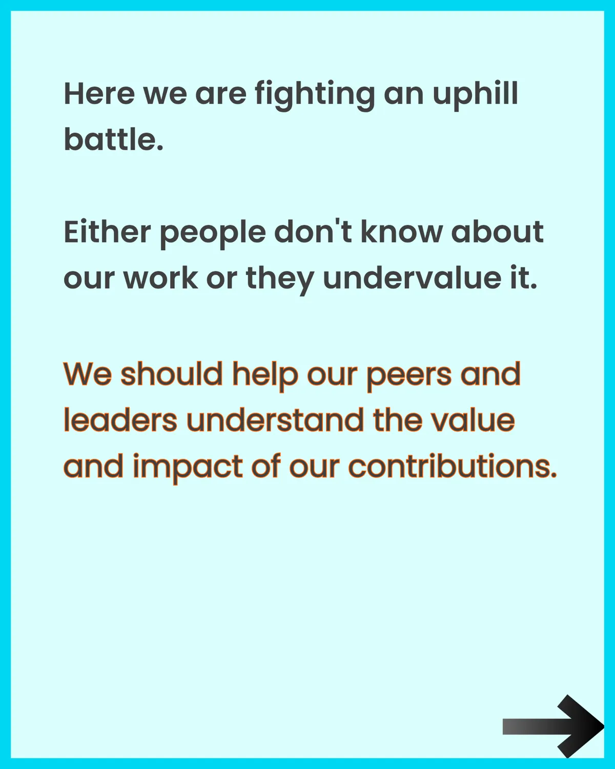 Here we are fighting an uphill battle. Either people don't know about our work or they undervalue it. We should help our peers and leaders understand the value and impact of our contributions.