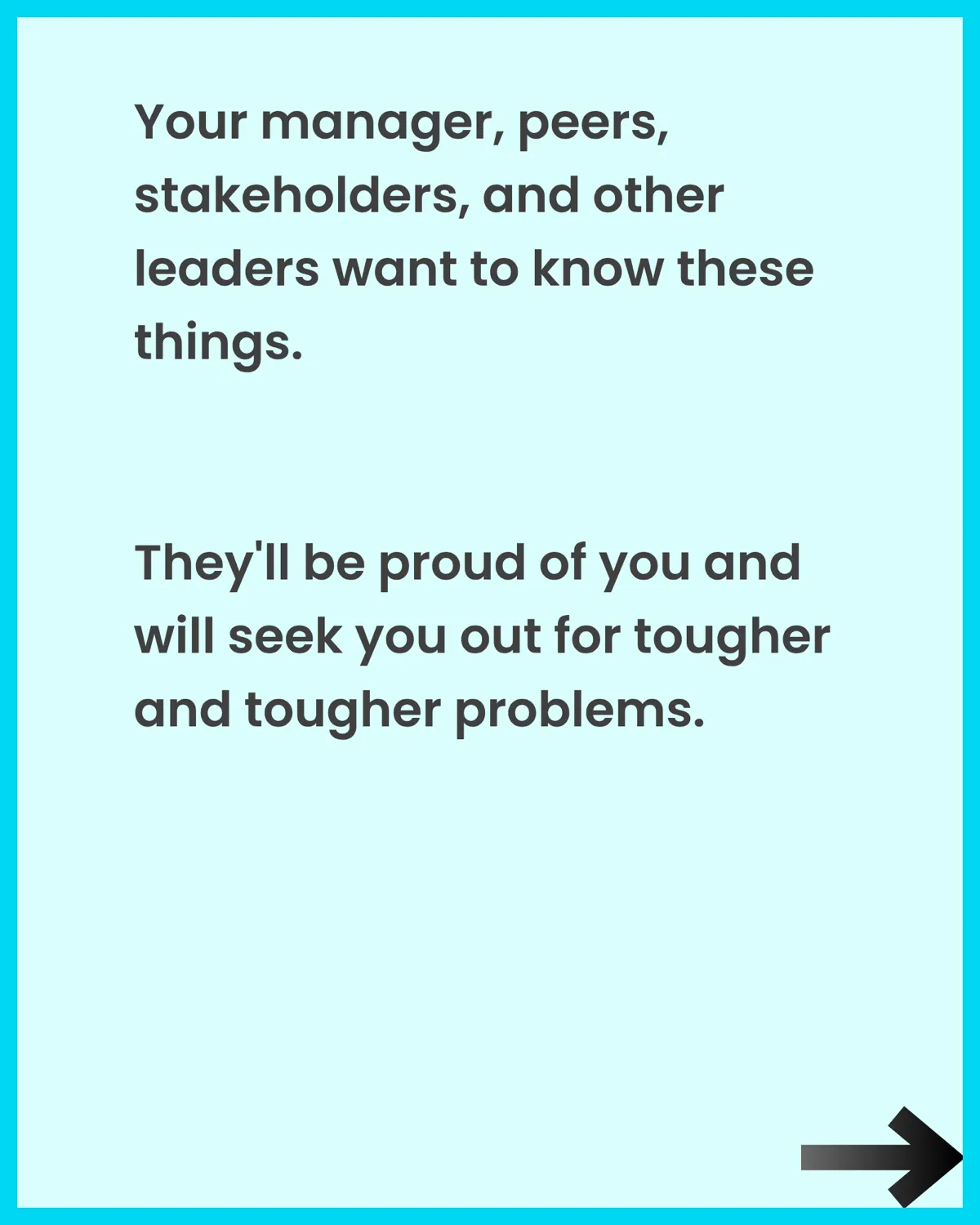 Your manager, peers, stakeholders, and other leaders want to know these things. They'll be proud of you and seek you out for tougher problems.